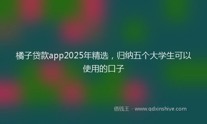 橘子贷款app2025年精选，归纳五个大学生可以使用的口子