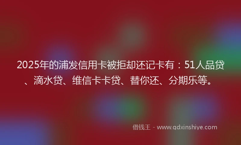 2025年的浦发信用卡被拒却还记卡有：51人品贷、滴水贷、维信卡卡贷、替你还、分期乐等。