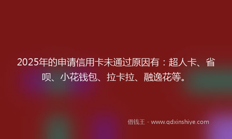 2025年的申请信用卡未通过原因有：超人卡、省呗、小花钱包、拉卡拉、融逸花等。