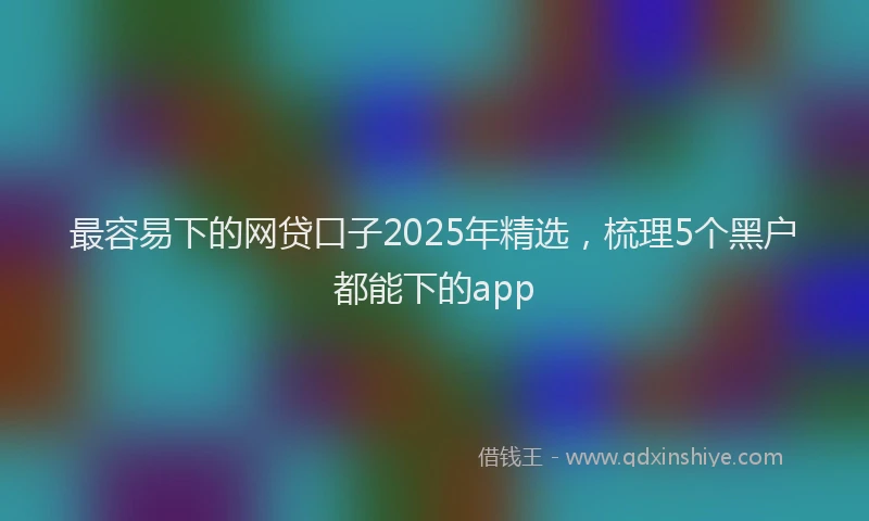 最容易下的网贷口子2025年精选，梳理5个黑户都能下的app