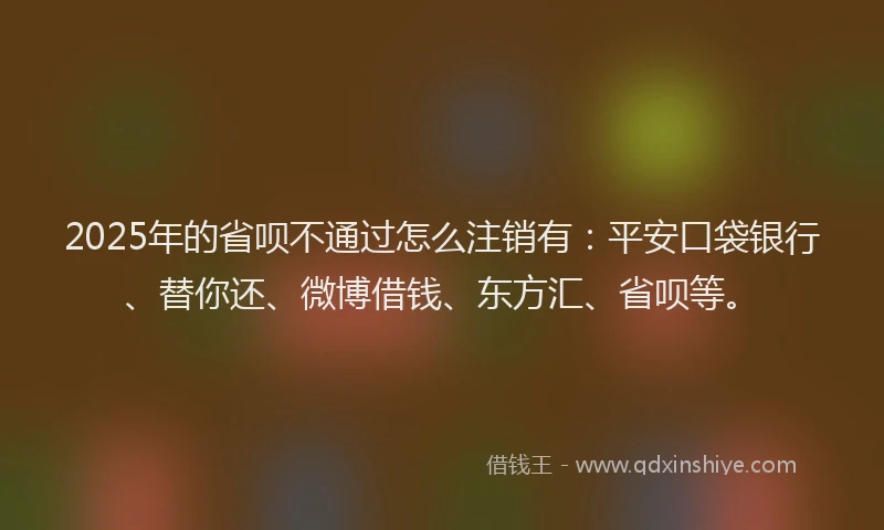 2025年的省呗不通过怎么注销有：平安口袋银行、替你还、微博借钱、东方汇、省呗等。
