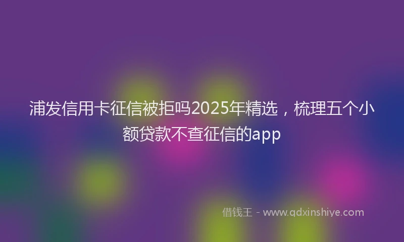 浦发信用卡征信被拒吗2025年精选，梳理五个小额贷款不查征信的app
