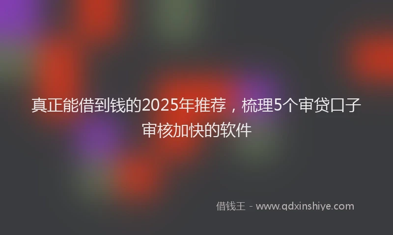 真正能借到钱的2025年推荐，梳理5个审贷口子审核加快的软件