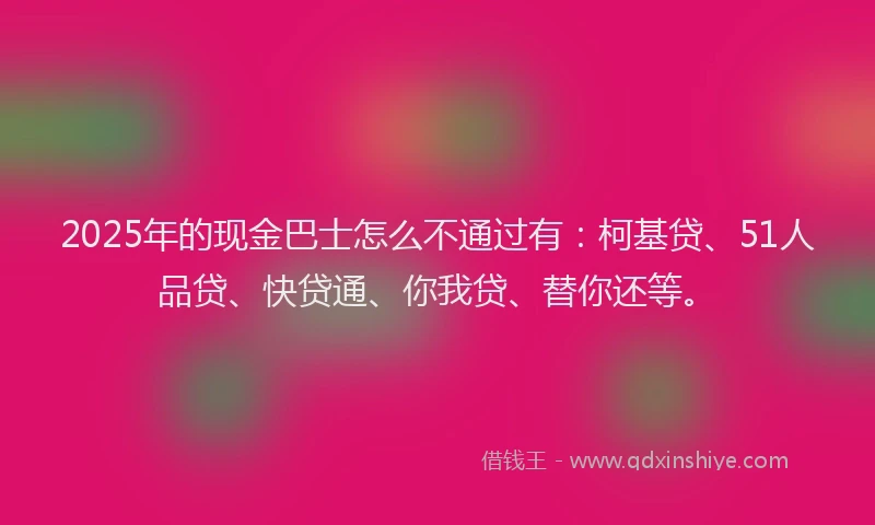 2025年的现金巴士怎么不通过有：柯基贷、51人品贷、快贷通、你我贷、替你还等。