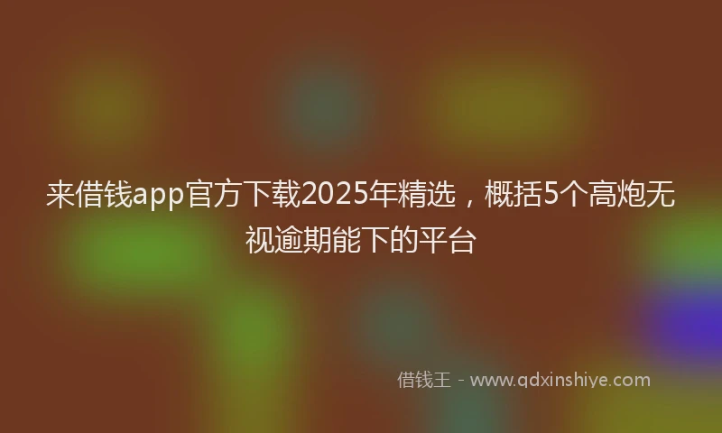 来借钱app官方下载2025年精选，概括5个高炮无视逾期能下的平台