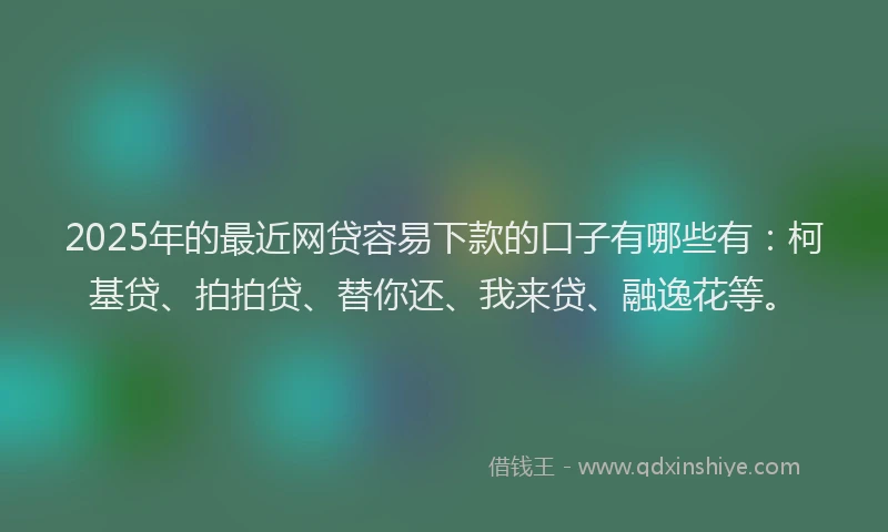 2025年的最近网贷容易下款的口子有哪些有：柯基贷、拍拍贷、替你还、我来贷、融逸花等。