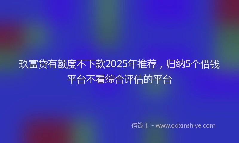玖富贷有额度不下款2025年推荐，归纳5个借钱平台不看综合评估的平台