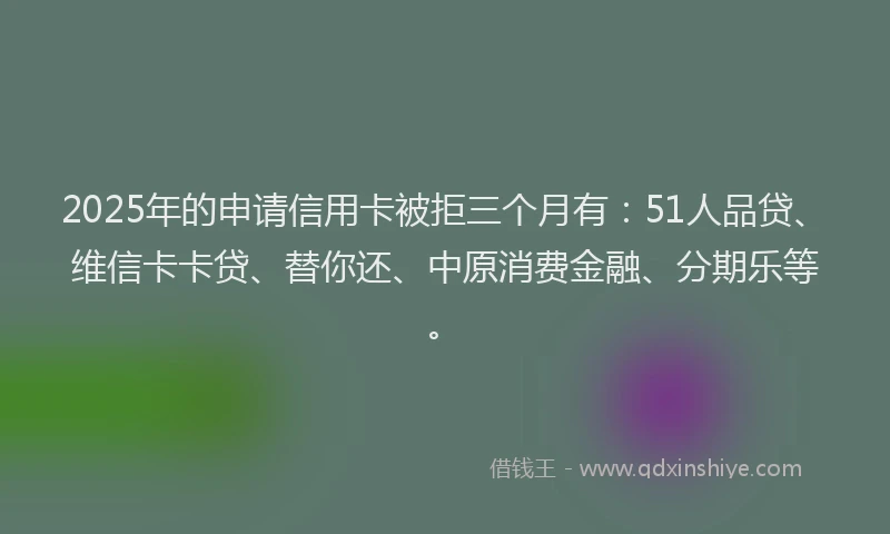 2025年的申请信用卡被拒三个月有：51人品贷、维信卡卡贷、替你还、中原消费金融、分期乐等。