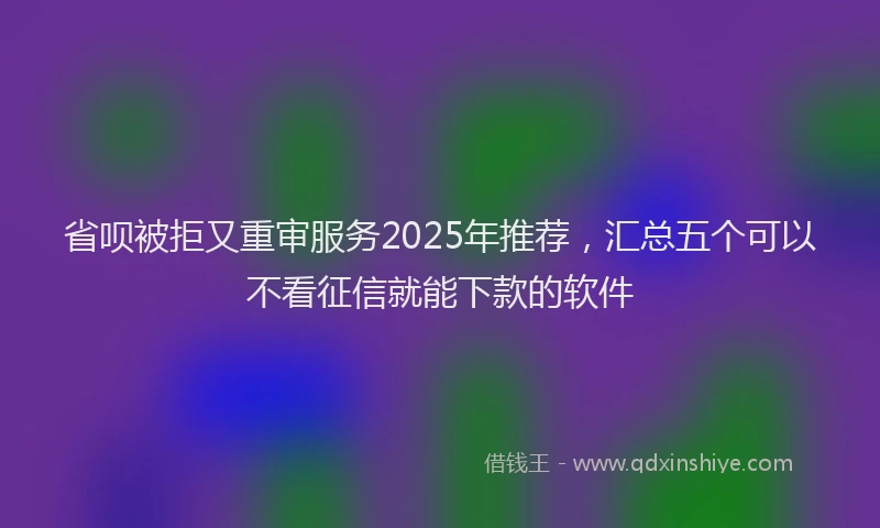 省呗被拒又重审服务2025年推荐，汇总五个可以不看征信就能下款的软件