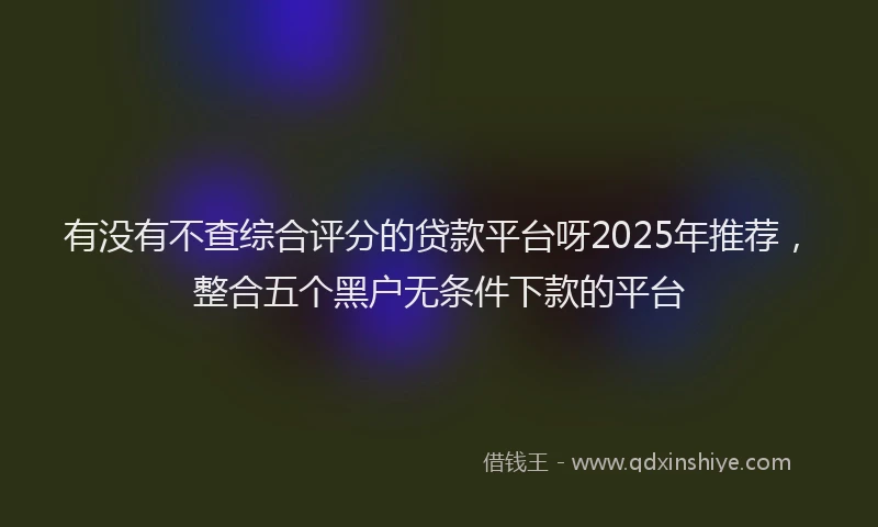 有没有不查综合评分的贷款平台呀2025年推荐，整合五个黑户无条件下款的平台