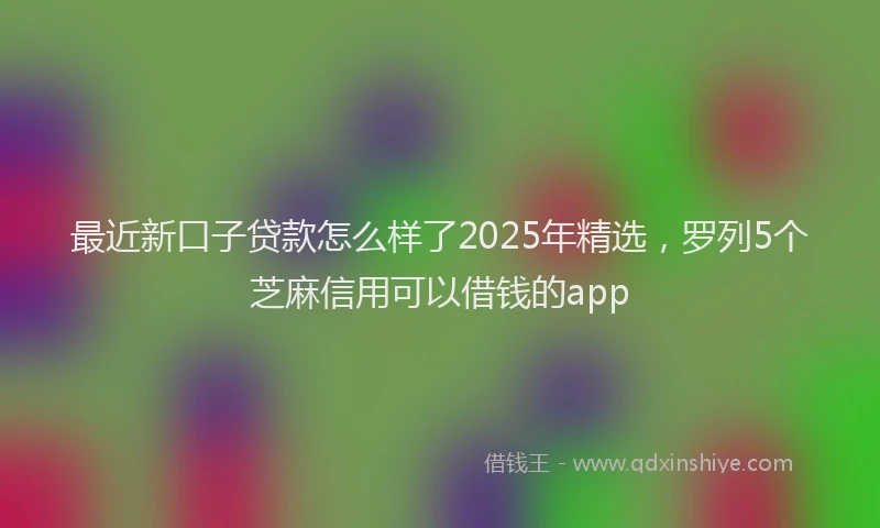 最近新口子贷款怎么样了2025年精选，罗列5个芝麻信用可以借钱的app