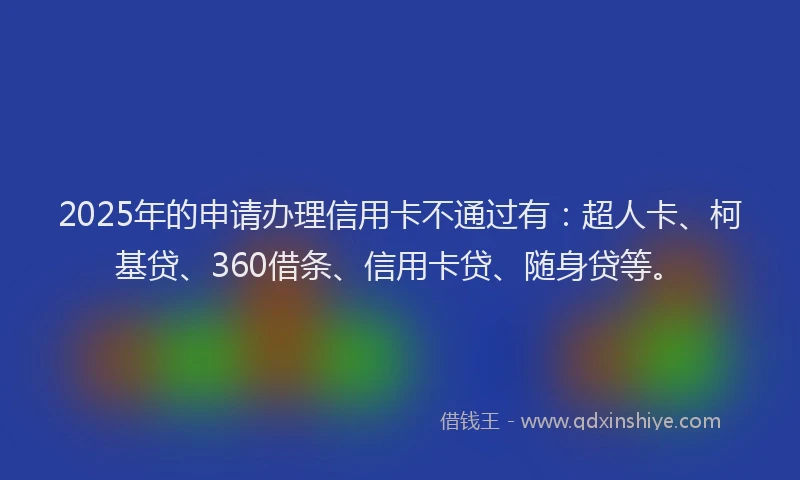2025年的申请办理信用卡不通过有：超人卡、柯基贷、360借条、信用卡贷、随身贷等。