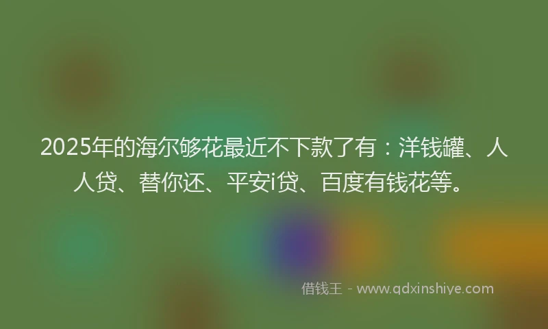 2025年的海尔够花最近不下款了有：洋钱罐、人人贷、替你还、平安i贷、百度有钱花等。