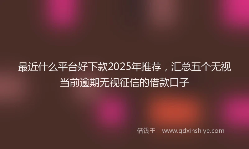 最近什么平台好下款2025年推荐，汇总五个无视当前逾期无视征信的借款口子