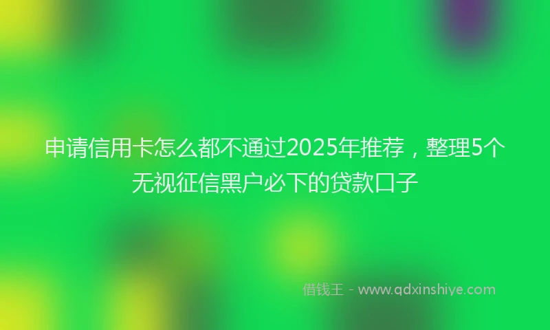申请信用卡怎么都不通过2025年推荐，整理5个无视征信黑户必下的贷款口子