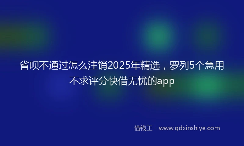 省呗不通过怎么注销2025年精选，罗列5个急用不求评分快借无忧的app