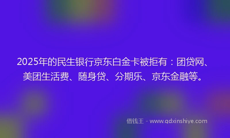 2025年的民生银行京东白金卡被拒有：团贷网、美团生活费、随身贷、分期乐、京东金融等。