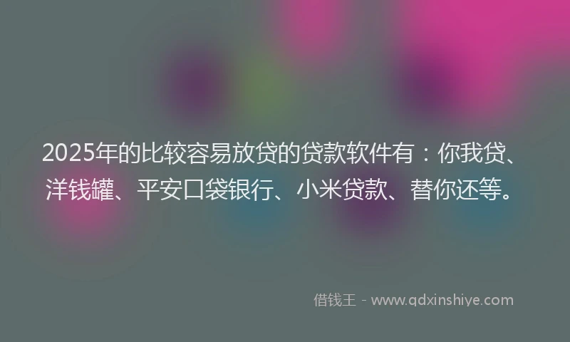 2025年的比较容易放贷的贷款软件有：你我贷、洋钱罐、平安口袋银行、小米贷款、替你还等。