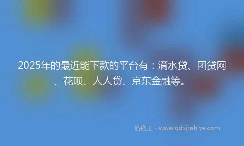 2025年的最近能下款的平台有：滴水贷、团贷网、花呗、人人贷、京东金融等。
