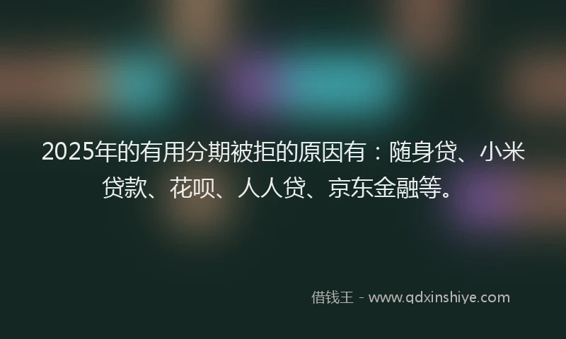 2025年的有用分期被拒的原因有：随身贷、小米贷款、花呗、人人贷、京东金融等。