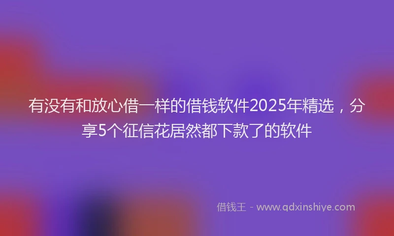 有没有和放心借一样的借钱软件2025年精选，分享5个征信花居然都下款了的软件