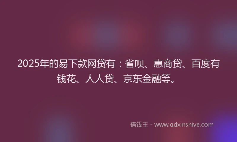 2025年的易下款网贷有：省呗、惠商贷、百度有钱花、人人贷、京东金融等。