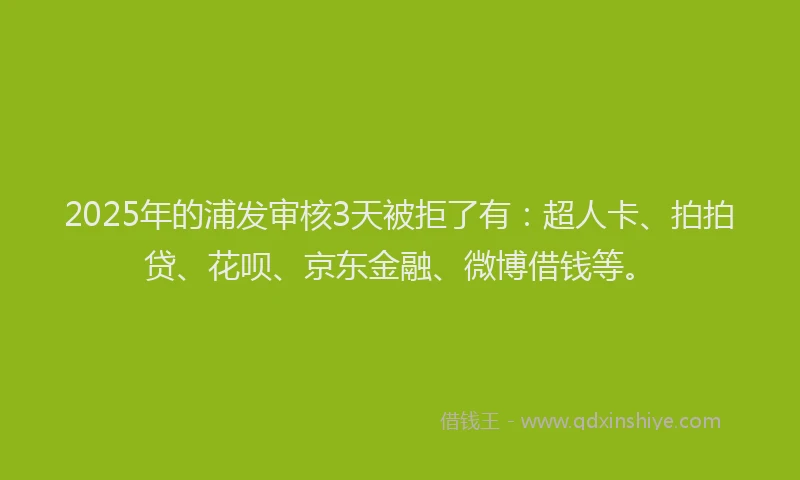 2025年的浦发审核3天被拒了有：超人卡、拍拍贷、花呗、京东金融、微博借钱等。