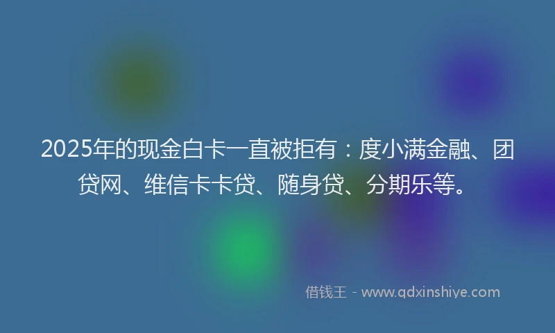 2025年的现金白卡一直被拒有：度小满金融、团贷网、维信卡卡贷、随身贷、分期乐等。