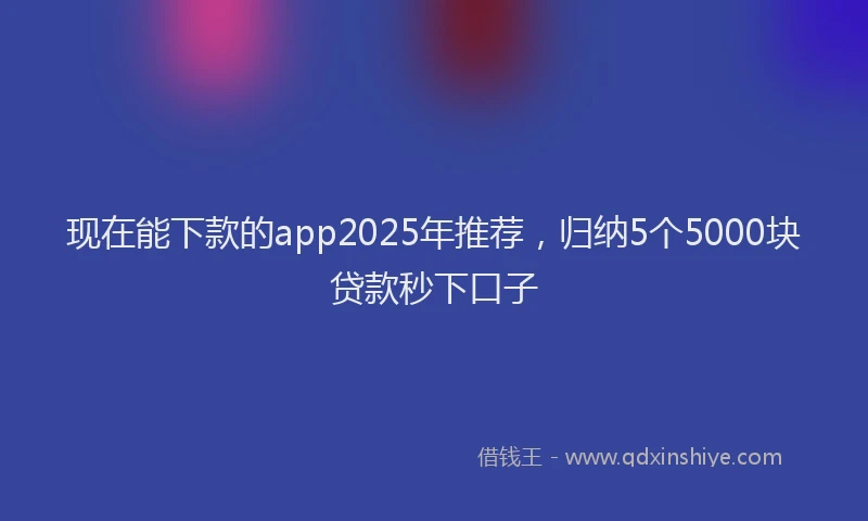 现在能下款的app2025年推荐，归纳5个5000块贷款秒下口子