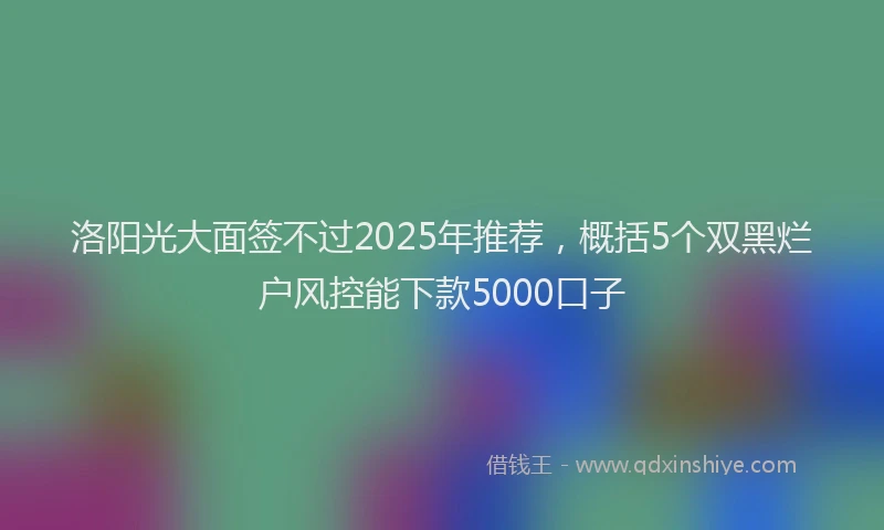 洛阳光大面签不过2025年推荐，概括5个双黑烂户风控能下款5000口子