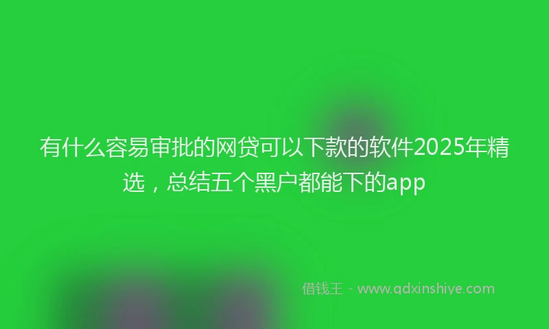 有什么容易审批的网贷可以下款的软件2025年精选，总结五个黑户都能下的app