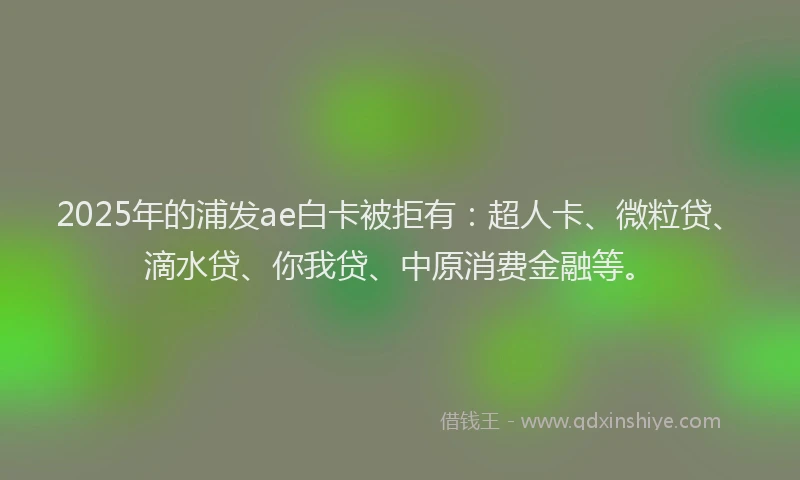2025年的浦发ae白卡被拒有：超人卡、微粒贷、滴水贷、你我贷、中原消费金融等。