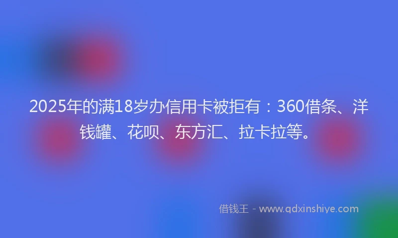 2025年的满18岁办信用卡被拒有：360借条、洋钱罐、花呗、东方汇、拉卡拉等。