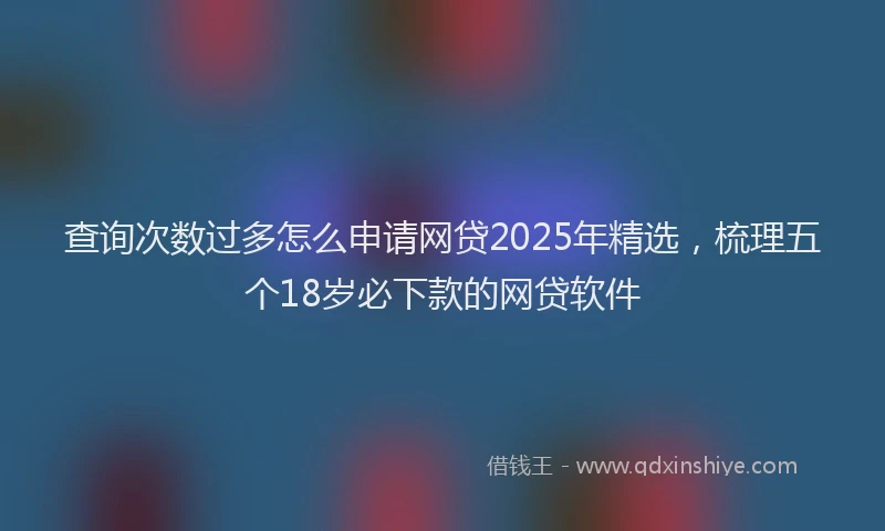 查询次数过多怎么申请网贷2025年精选，梳理五个18岁必下款的网贷软件