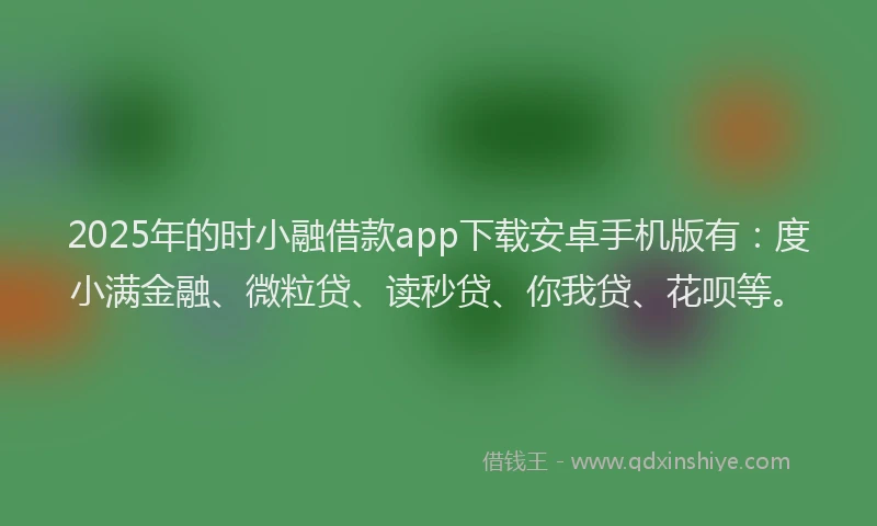2025年的时小融借款app下载安卓手机版有：度小满金融、微粒贷、读秒贷、你我贷、花呗等。
