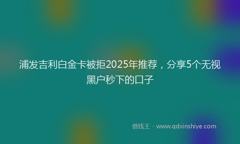 浦发吉利白金卡被拒2025年推荐，分享5个无视黑户秒下的口子