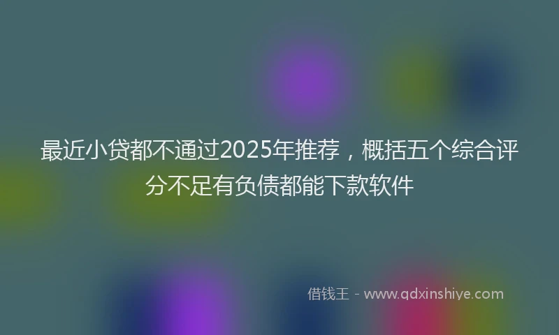 最近小贷都不通过2025年推荐，概括五个综合评分不足有负债都能下款软件