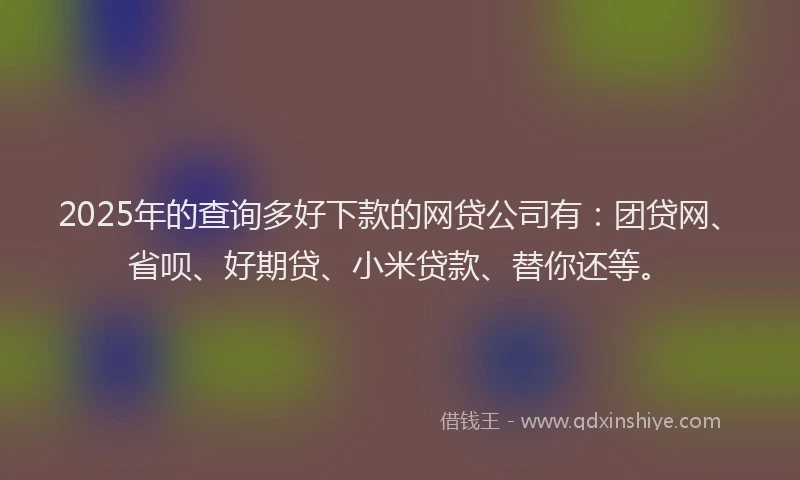 2025年的查询多好下款的网贷公司有：团贷网、省呗、好期贷、小米贷款、替你还等。