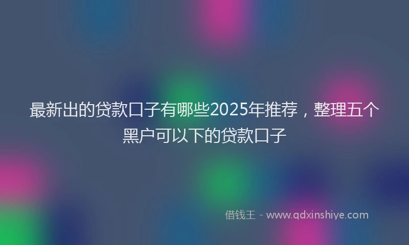 最新出的贷款口子有哪些2025年推荐，整理五个黑户可以下的贷款口子