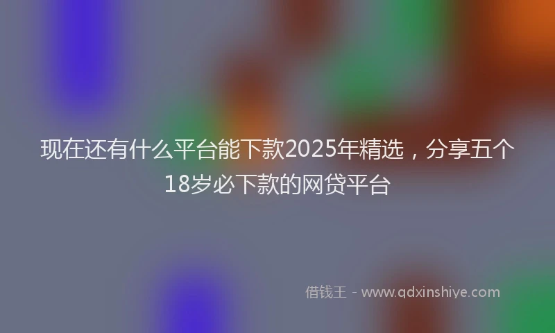 现在还有什么平台能下款2025年精选，分享五个18岁必下款的网贷平台