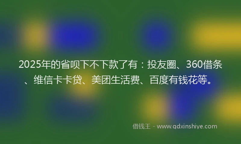 2025年的省呗下不下款了有：投友圈、360借条、维信卡卡贷、美团生活费、百度有钱花等。