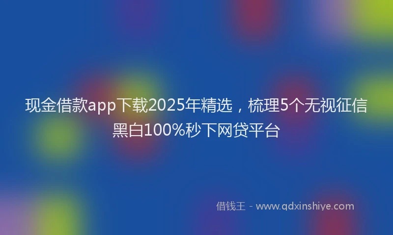 现金借款app下载2025年精选，梳理5个无视征信黑白100%秒下网贷平台