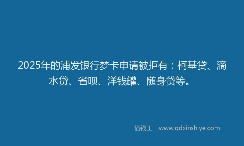 2025年的浦发银行梦卡申请被拒有：柯基贷、滴水贷、省呗、洋钱罐、随身贷等。