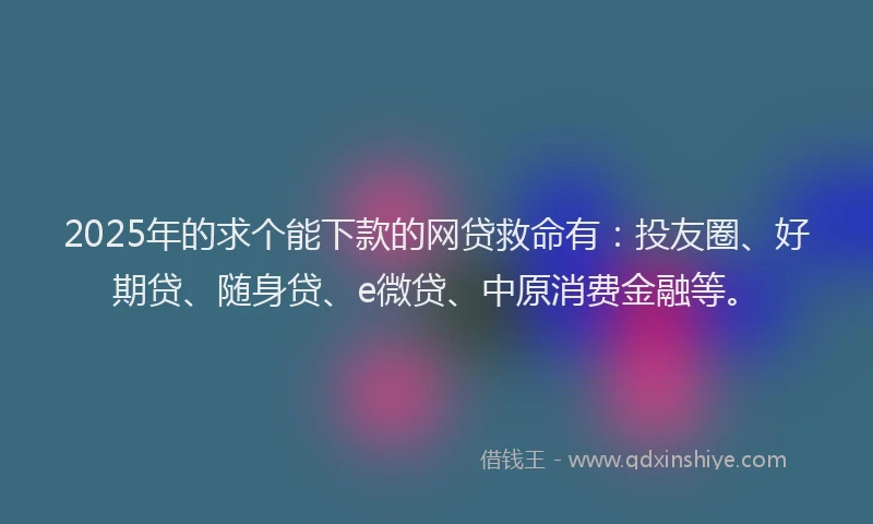 2025年的求个能下款的网贷救命有：投友圈、好期贷、随身贷、e微贷、中原消费金融等。