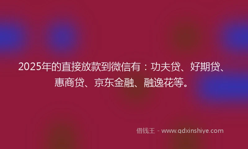 2025年的直接放款到微信有：功夫贷、好期贷、惠商贷、京东金融、融逸花等。