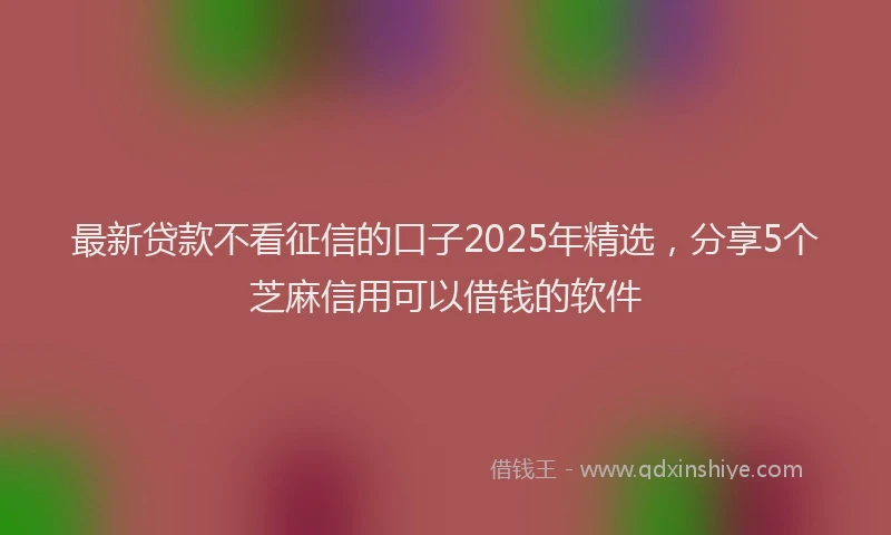 最新贷款不看征信的口子2025年精选，分享5个芝麻信用可以借钱的软件