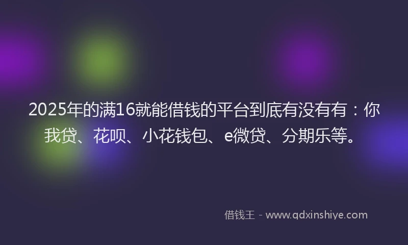2025年的满16就能借钱的平台到底有没有有：你我贷、花呗、小花钱包、e微贷、分期乐等。