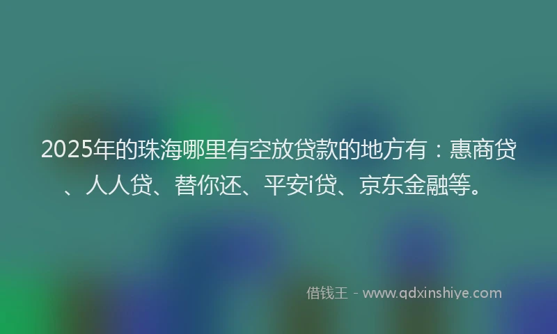 2025年的珠海哪里有空放贷款的地方有：惠商贷、人人贷、替你还、平安i贷、京东金融等。