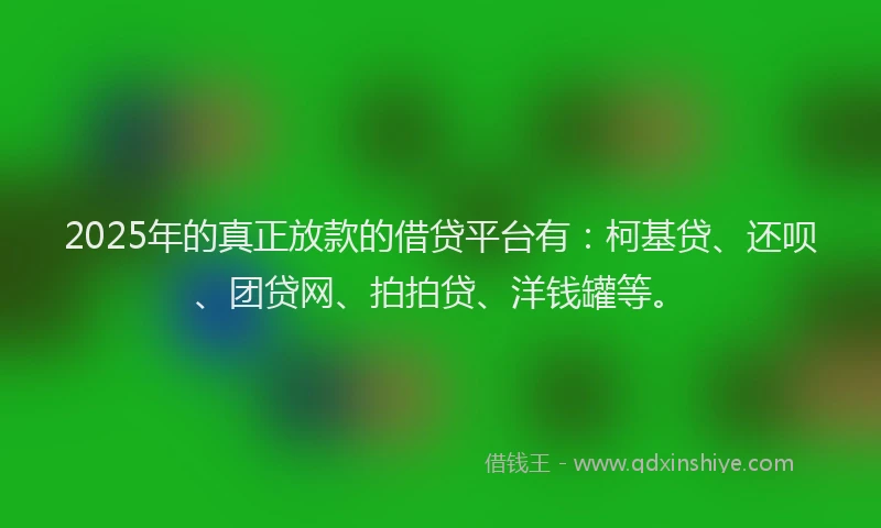 2025年的真正放款的借贷平台有：柯基贷、还呗、团贷网、拍拍贷、洋钱罐等。