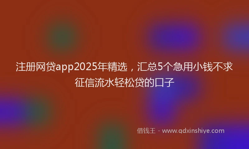 注册网贷app2025年精选，汇总5个急用小钱不求征信流水轻松贷的口子